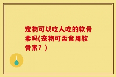 宠物可以吃人吃的软骨素吗(宠物可否食用软骨素？)