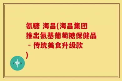 氨糖 海昌(海昌集团推出氨基葡萄糖保健品 - 传统美食升级款)