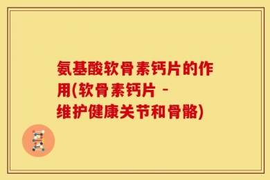氨基酸软骨素钙片的作用(软骨素钙片 - 维护健康关节和骨骼)