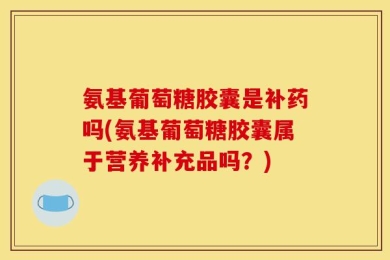 氨基葡萄糖胶囊是补药吗(氨基葡萄糖胶囊属于营养补充品吗？)