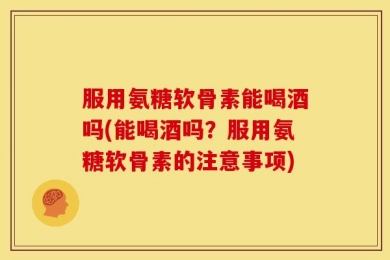 服用氨糖软骨素能喝酒吗(能喝酒吗？服用氨糖软骨素的注意事项)