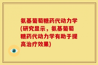 氨基葡萄糖药代动力学(研究显示，氨基葡萄糖药代动力学有助于提高治疗效果)