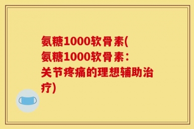 氨糖1000软骨素(氨糖1000软骨素：关节疼痛的理想辅助治疗)