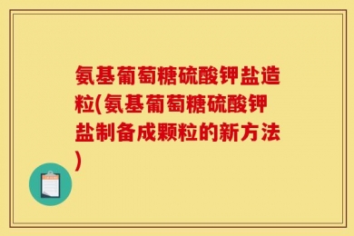 氨基葡萄糖硫酸钾盐造粒(氨基葡萄糖硫酸钾盐制备成颗粒的新方法)