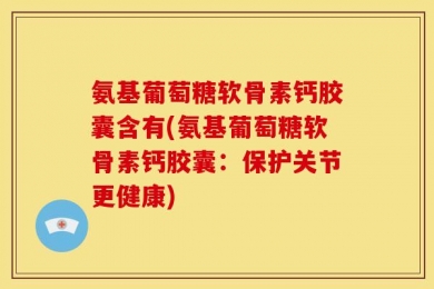氨基葡萄糖软骨素钙胶囊含有(氨基葡萄糖软骨素钙胶囊：保护关节更健康)