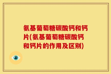 氨基葡萄糖碳酸钙和钙片(氨基葡萄糖碳酸钙和钙片的作用及区别)