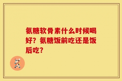 氨糖软骨素什么时候喝好？氨糖饭前吃还是饭后吃？