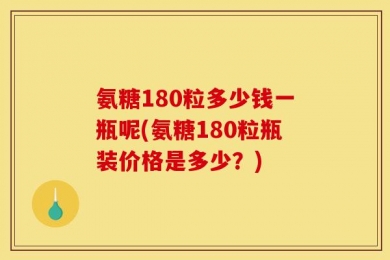 氨糖180粒多少钱一瓶呢(氨糖180粒瓶装价格是多少？)