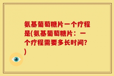 氨基葡萄糖片一个疗程是(氨基葡萄糖片：一个疗程需要多长时间？)