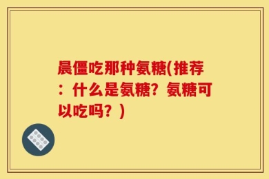 晨僵吃那种氨糖(推荐：什么是氨糖？氨糖可以吃吗？)