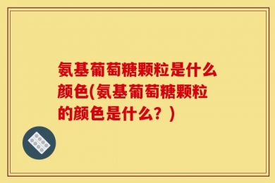 氨基葡萄糖颗粒是什么颜色(氨基葡萄糖颗粒的颜色是什么？)