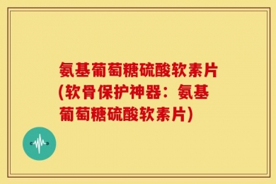 氨基葡萄糖硫酸软素片(软骨保护神器：氨基葡萄糖硫酸软素片)