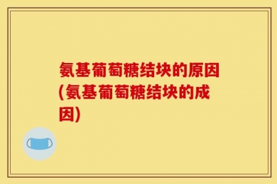 氨基葡萄糖结块的原因(氨基葡萄糖结块的成因)