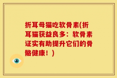 折耳母猫吃软骨素(折耳猫获益良多：软骨素证实有助提升它们的骨骼健康！)