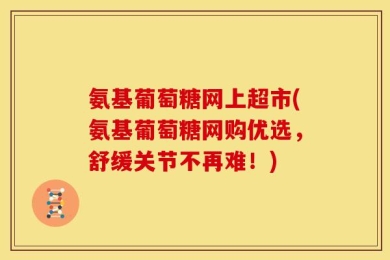 氨基葡萄糖网上超市(氨基葡萄糖网购优选，舒缓关节不再难！)