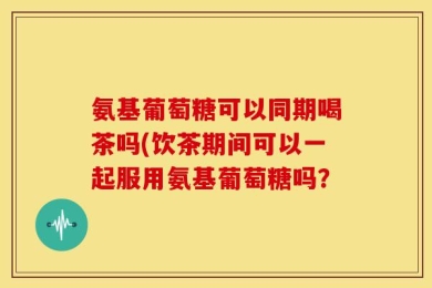 氨基葡萄糖可以同期喝茶吗(饮茶期间可以一起服用氨基葡萄糖吗？