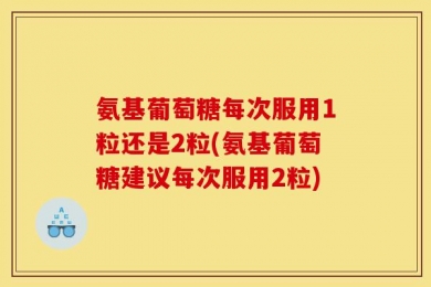 氨基葡萄糖每次服用1粒还是2粒(氨基葡萄糖建议每次服用2粒)