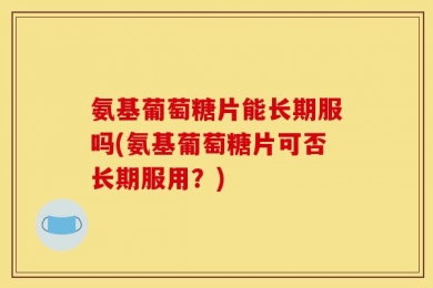 氨基葡萄糖片能长期服吗(氨基葡萄糖片可否长期服用？)