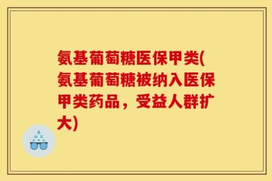 氨基葡萄糖医保甲类(氨基葡萄糖被纳入医保甲类药品，受益人群扩大)