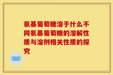 氨基葡萄糖溶于什么不同氨基葡萄糖的溶解性质与溶剂相关性质的探究