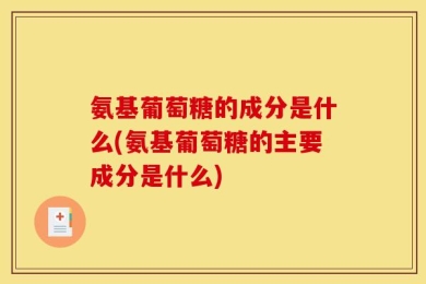 氨基葡萄糖的成分是什么(氨基葡萄糖的主要成分是什么)