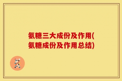 氨糖三大成份及作用(氨糖成份及作用总结)