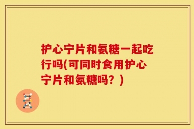 护心宁片和氨糖一起吃行吗(可同时食用护心宁片和氨糖吗？)