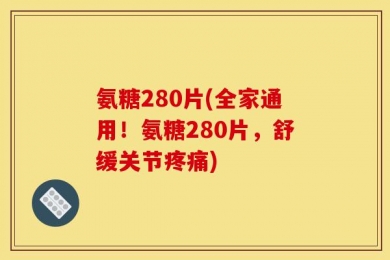 氨糖280片(全家通用！氨糖280片，舒缓关节疼痛)