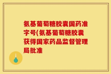 氨基葡萄糖胶囊国药准字号(氨基葡萄糖胶囊获得国家药品监督管理局批准