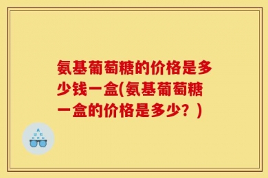 氨基葡萄糖的价格是多少钱一盒(氨基葡萄糖一盒的价格是多少？)