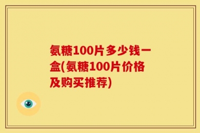 氨糖100片多少钱一盒(氨糖100片价格及购买推荐)
