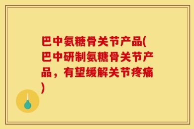 巴中氨糖骨关节产品(巴中研制氨糖骨关节产品，有望缓解关节疼痛)
