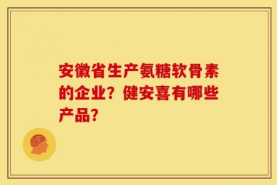 安徽省生产氨糖软骨素的企业？健安喜有哪些产品？
