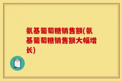 氨基葡萄糖销售额(氨基葡萄糖销售额大幅增长)