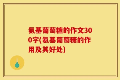 氨基葡萄糖的作文300字(氨基葡萄糖的作用及其好处)
