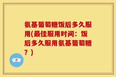 氨基葡萄糖饭后多久服用(最佳服用时间：饭后多久服用氨基葡萄糖？)