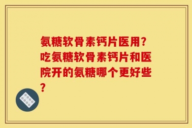氨糖软骨素钙片医用？吃氨糖软骨素钙片和医院开的氨糖哪个更好些？