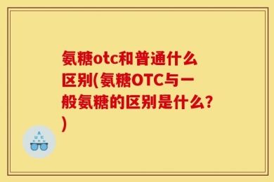 氨糖otc和普通什么区别(氨糖OTC与一般氨糖的区别是什么？)