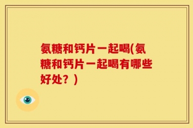 氨糖和钙片一起喝(氨糖和钙片一起喝有哪些好处？)