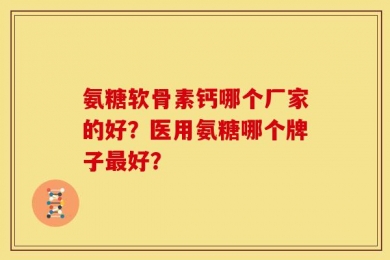 氨糖软骨素钙哪个厂家的好？医用氨糖哪个牌子最好？