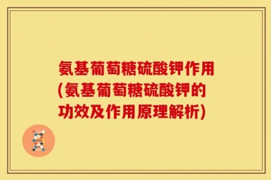 氨基葡萄糖硫酸钾作用(氨基葡萄糖硫酸钾的功效及作用原理解析)