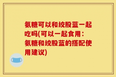 氨糖可以和绞股蓝一起吃吗(可以一起食用：氨糖和绞股蓝的搭配使用建议)
