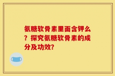 氨糖软骨素里面含钾么？探究氨糖软骨素的成分及功效？
