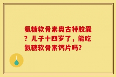 氨糖软骨素奥古特胶囊？儿子十四岁了，能吃氨糖软骨素钙片吗？