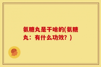 氨糖丸是干啥的(氨糖丸：有什么功效？)