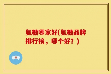 氨糖哪家好(氨糖品牌排行榜，哪个好？)