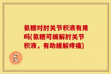 氨糖对肘关节积液有用吗(氨糖可缓解肘关节积液，有助缓解疼痛)
