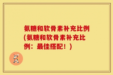 氨糖和软骨素补充比例(氨糖和软骨素补充比例：最佳搭配！)