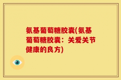 氨基葡萄糖胶囊(氨基葡萄糖胶囊：关爱关节健康的良方)