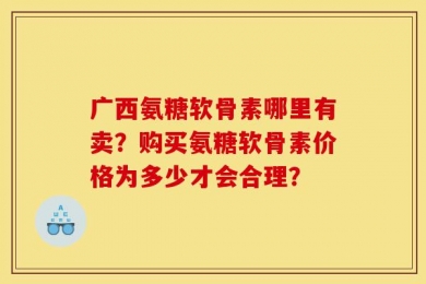 广西氨糖软骨素哪里有卖？购买氨糖软骨素价格为多少才会合理？